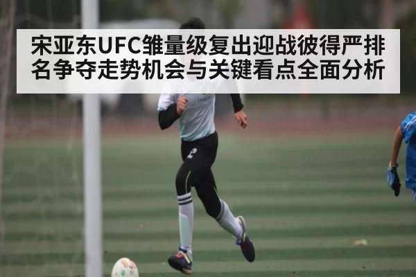 宋亚东UFC雏量级复出迎战彼得严排名争夺走势机会与关键看点全面分析
