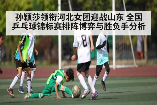 孙颖莎领衔河北女团迎战山东 全国乒乓球锦标赛排阵博弈与胜负手分析